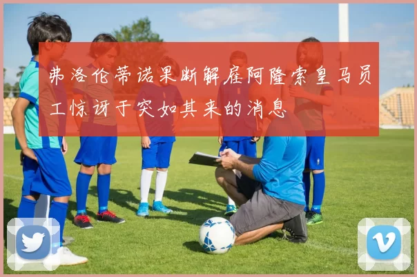 弗洛伦蒂诺果断解雇阿隆索皇马员工惊讶于突如其来的消息