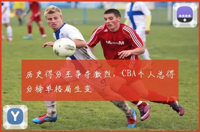 历史得分王争夺激烈,CBA个人总得分榜单格局生变