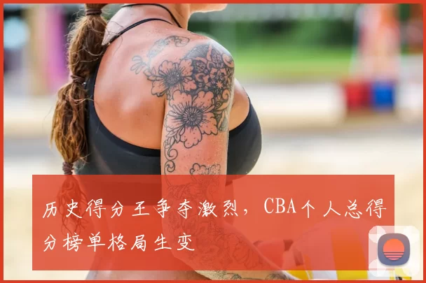 历史得分王争夺激烈，CBA个人总得分榜单格局生变
