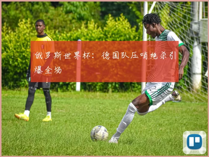 俄罗斯世界杯:德国队压哨绝杀引爆全场