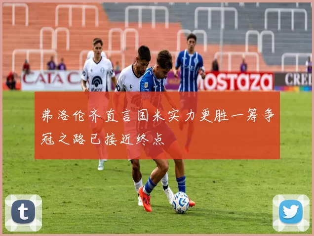 弗洛伦齐直言国米实力更胜一筹争冠之路已接近终点