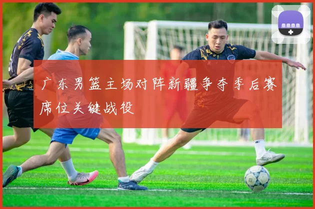 广东男篮主场对阵新疆争夺季后赛席位关键战役