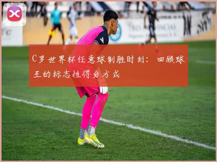 C罗世界杯任意球制胜时刻：回顾球王的标志性得分方式