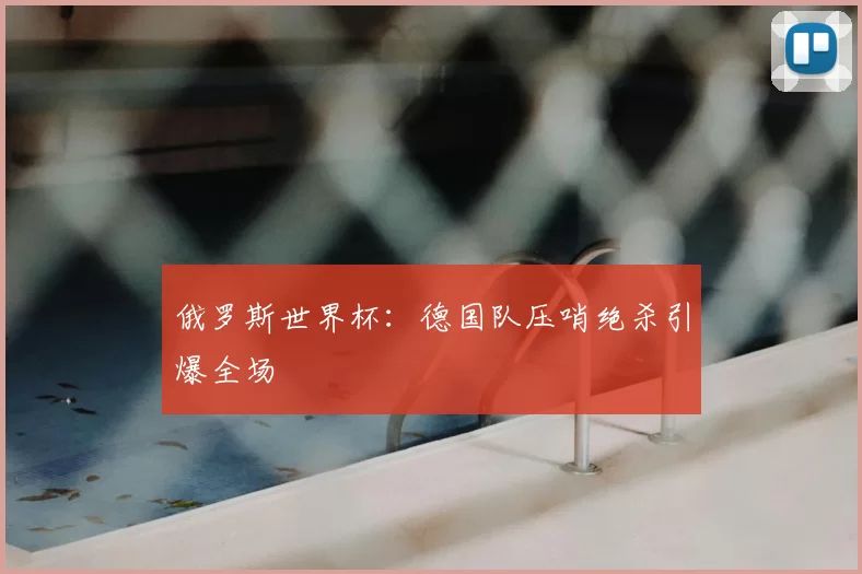 俄罗斯世界杯:德国队压哨绝杀引爆全场