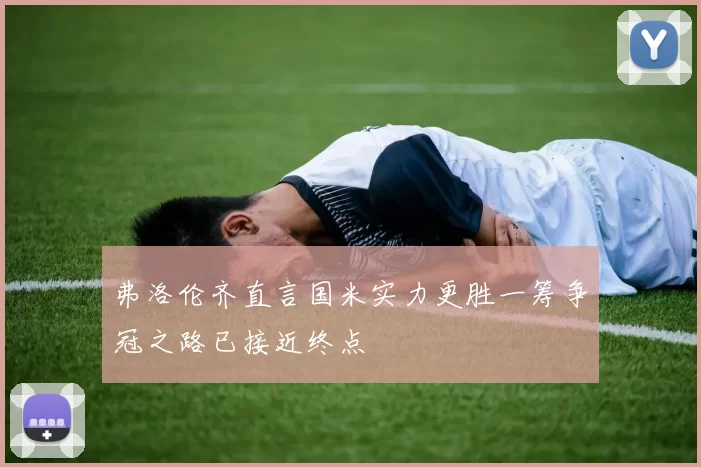 弗洛伦齐直言国米实力更胜一筹争冠之路已接近终点