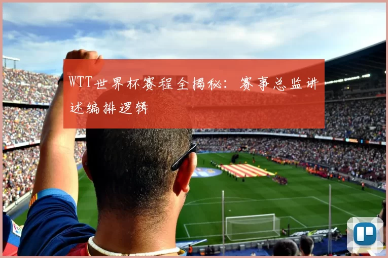 WTT世界杯赛程全揭秘:赛事总监讲述编排逻辑