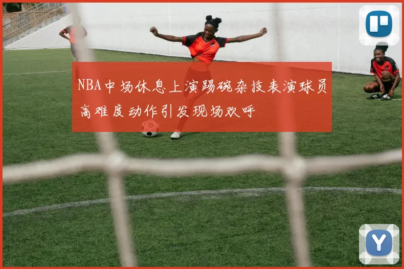 NBA中场休息上演踢碗杂技表演球员高难度动作引发现场欢呼