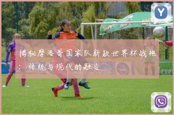 揭秘摩洛哥国家队新款世界杯战袍:传统与现代的融合