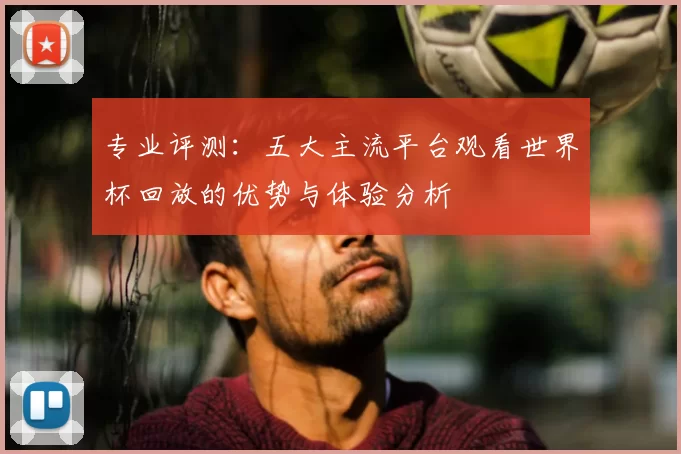 专业评测：五大主流平台观看世界杯回放的优势与体验分析
