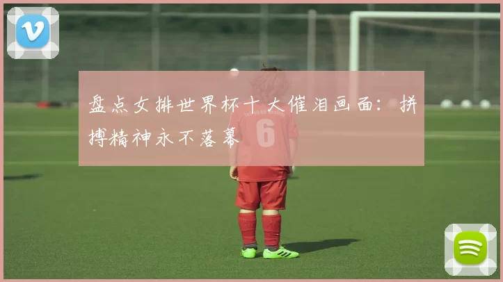 盘点女排世界杯十大催泪画面:拼搏精神永不落幕