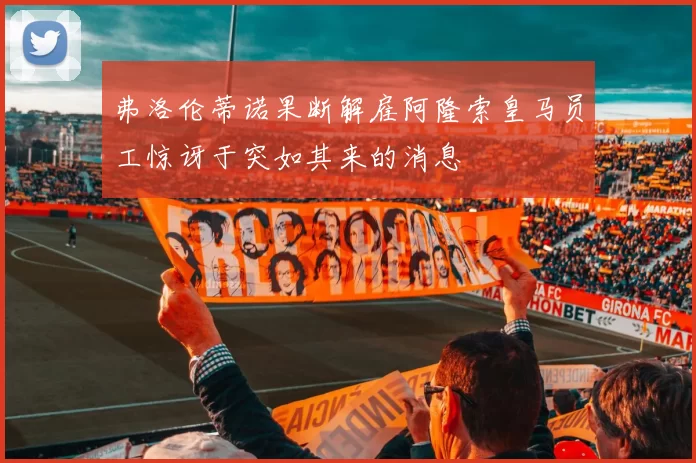 弗洛伦蒂诺果断解雇阿隆索皇马员工惊讶于突如其来的消息