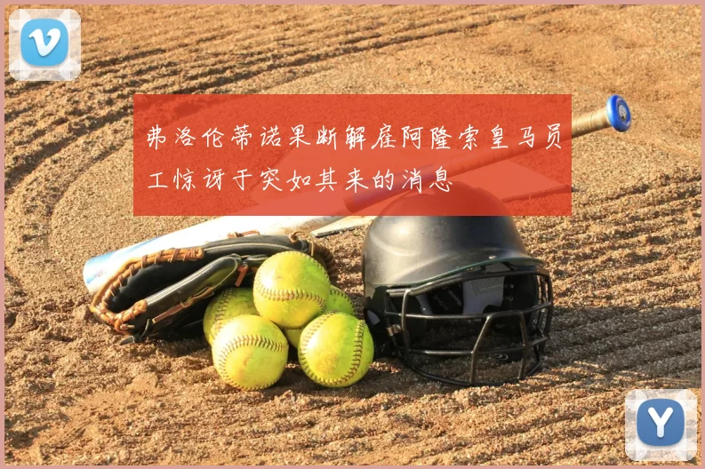 弗洛伦蒂诺果断解雇阿隆索皇马员工惊讶于突如其来的消息