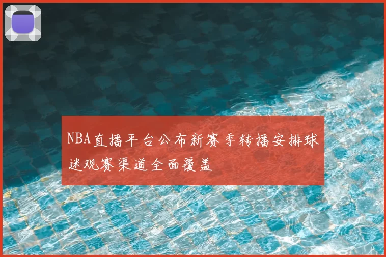 NBA直播平台公布新赛季转播安排球迷观赛渠道全面覆盖