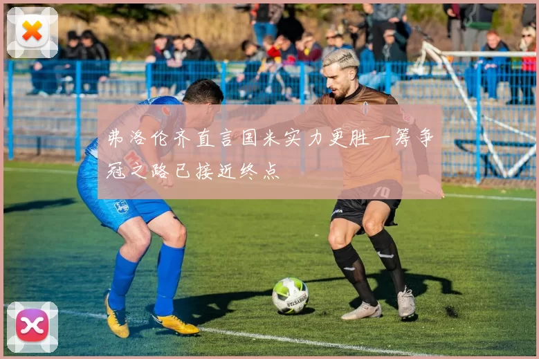 弗洛伦齐直言国米实力更胜一筹争冠之路已接近终点