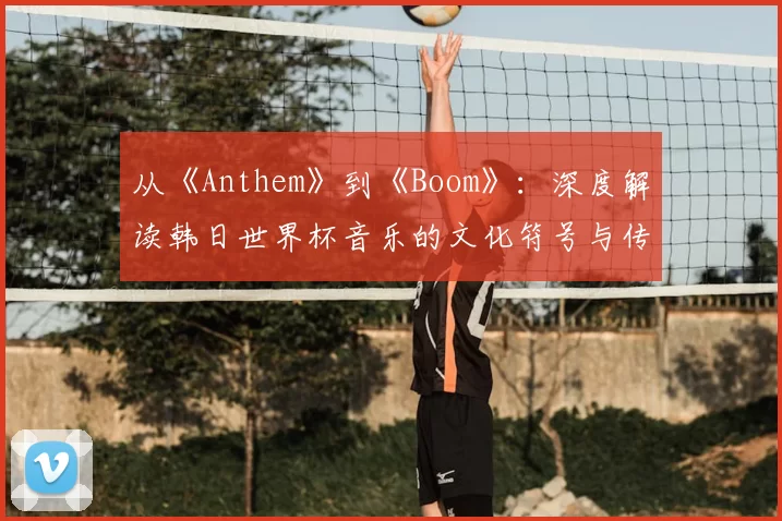 从《Anthem》到《Boom》：深度解读韩日世界杯音乐的文化符号与传播策略