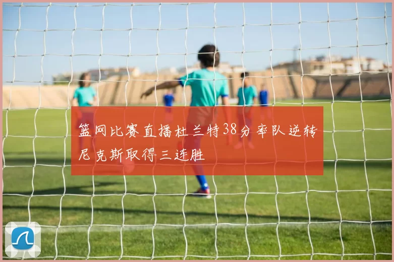 篮网比赛直播杜兰特38分率队逆转尼克斯取得三连胜