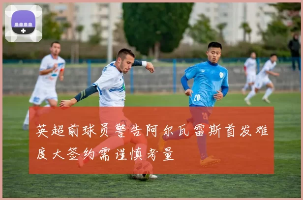 英超前球员警告阿尔瓦雷斯首发难度大签约需谨慎考量