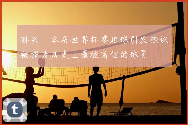 孙兴慜本届世界杯零进球引发热议被指为历史上最被高估的球员