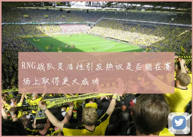 RNG战队灵活性引发热议是否能在赛场上取得更大成功
