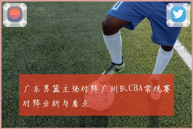 广东男篮主场对阵广州队CBA常规赛对阵分析与看点