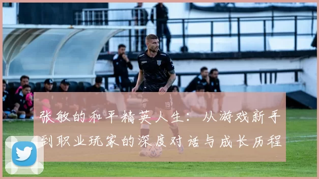 张敏的和平精英人生：从游戏新手到职业玩家的深度对话与成长历程