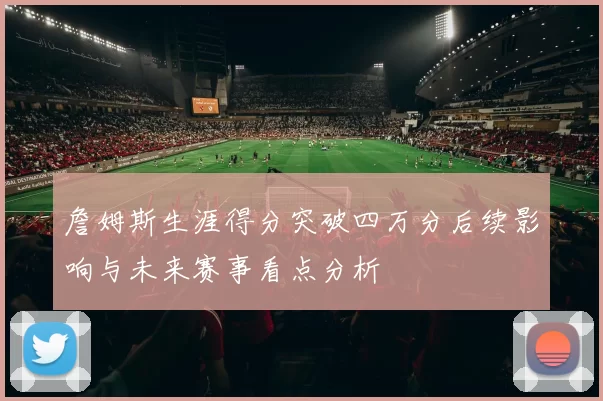 詹姆斯生涯得分突破四万分后续影响与未来赛事看点分析