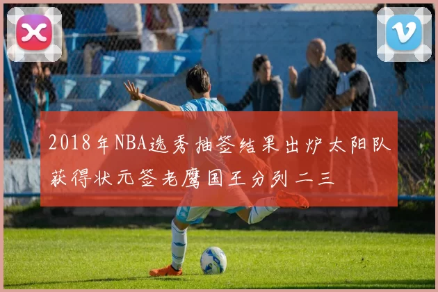 2018年NBA选秀抽签结果出炉太阳队获得状元签老鹰国王分列二三