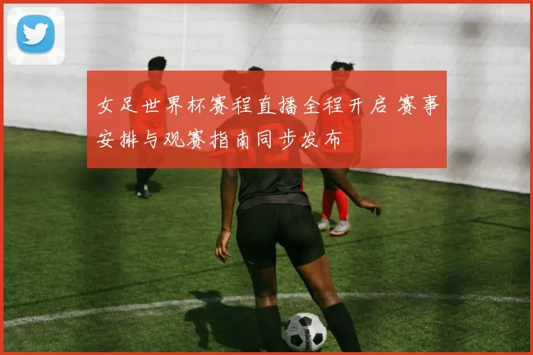 女足世界杯赛程直播全程开启 赛事安排与观赛指南同步发布