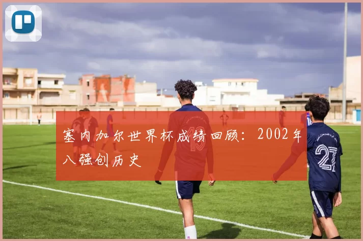 塞内加尔世界杯成绩回顾：2002年八强创历史