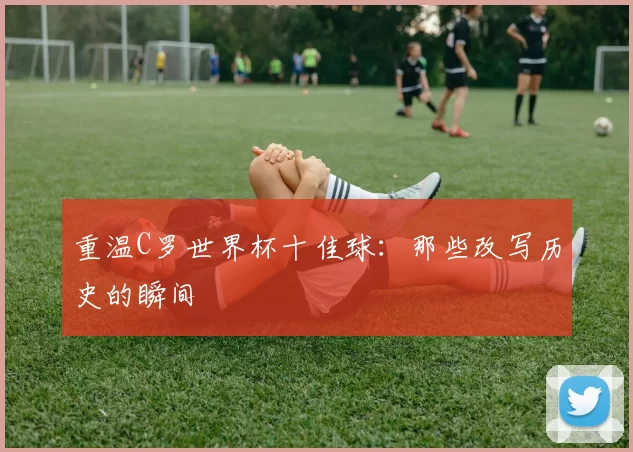 重温C罗世界杯十佳球：那些改写历史的瞬间