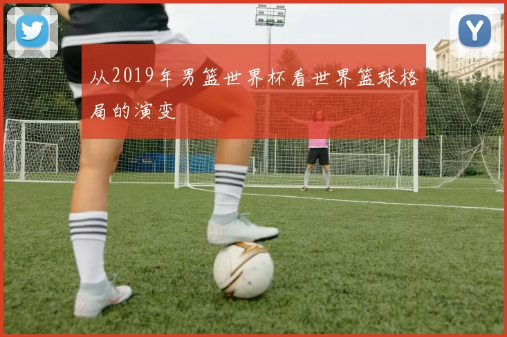 从2019年男篮世界杯看世界篮球格局的演变