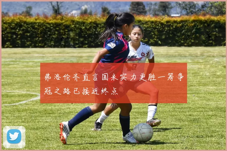 弗洛伦齐直言国米实力更胜一筹争冠之路已接近终点
