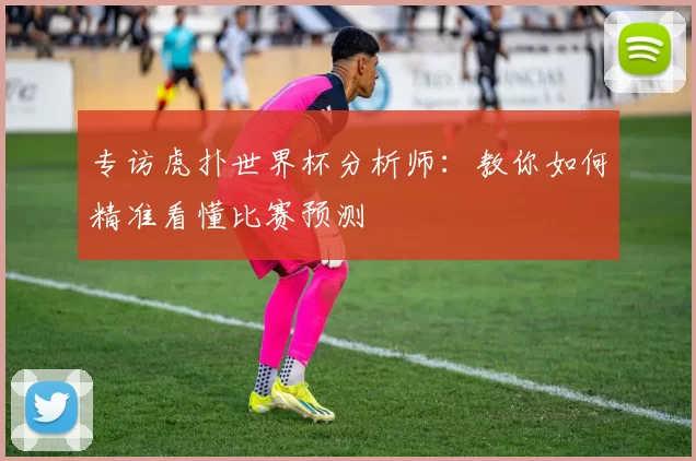 专访虎扑世界杯分析师:教你如何精准看懂比赛预测