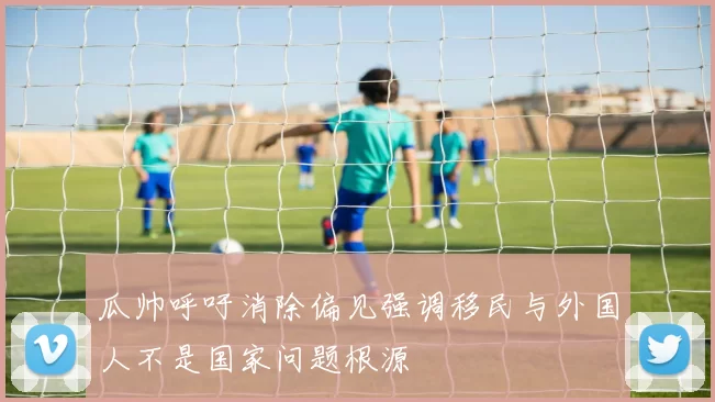 瓜帅呼吁消除偏见强调移民与外国人不是国家问题根源