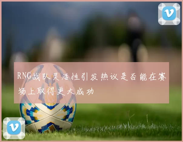RNG战队灵活性引发热议是否能在赛场上取得更大成功
