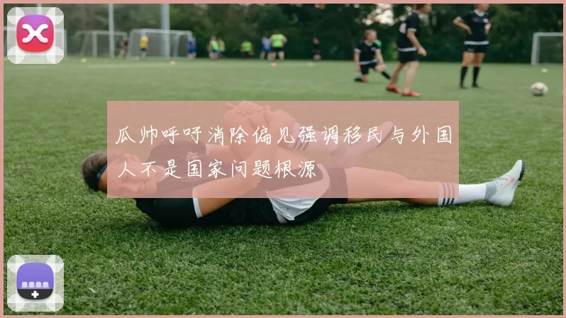 瓜帅呼吁消除偏见强调移民与外国人不是国家问题根源