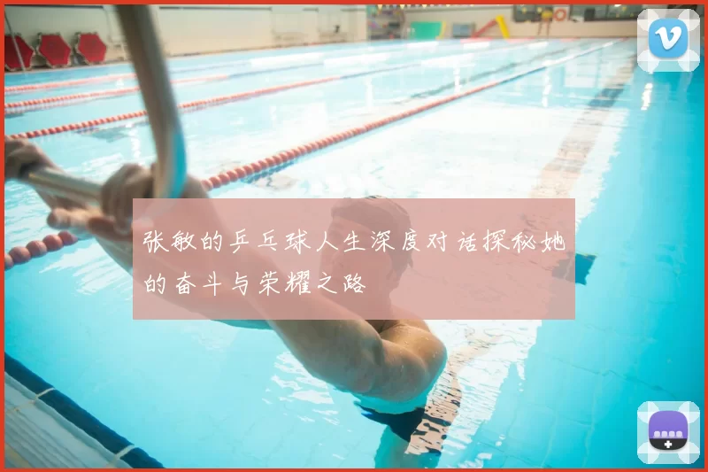 张敏的乒乓球人生深度对话探秘她的奋斗与荣耀之路