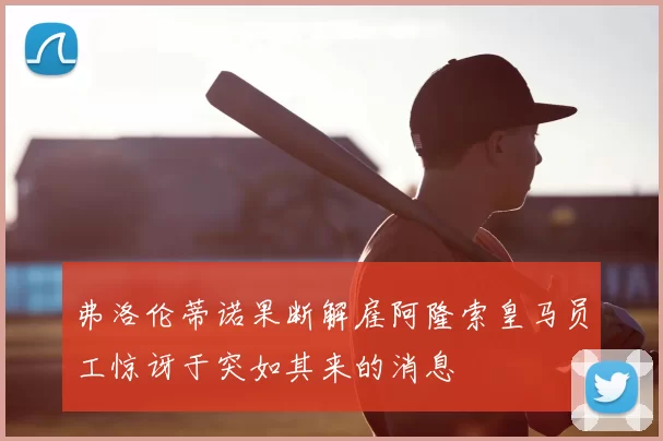 弗洛伦蒂诺果断解雇阿隆索皇马员工惊讶于突如其来的消息