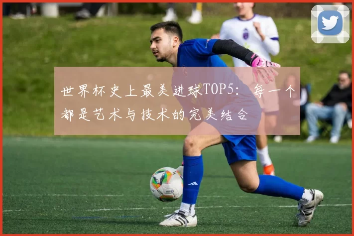 世界杯史上最美进球TOP5:每一个都是艺术与技术的完美结合