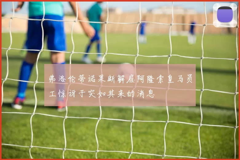 弗洛伦蒂诺果断解雇阿隆索皇马员工惊讶于突如其来的消息