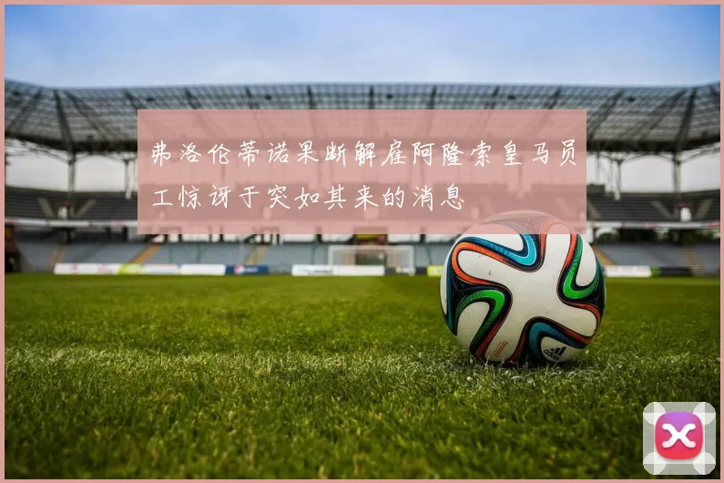 弗洛伦蒂诺果断解雇阿隆索皇马员工惊讶于突如其来的消息