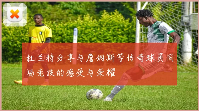 杜兰特分享与詹姆斯等传奇球员同场竞技的感受与荣耀