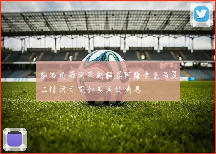 弗洛伦蒂诺果断解雇阿隆索皇马员工惊讶于突如其来的消息