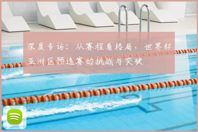 深度专访:从赛程看格局,世界杯亚洲区预选赛的挑战与突破