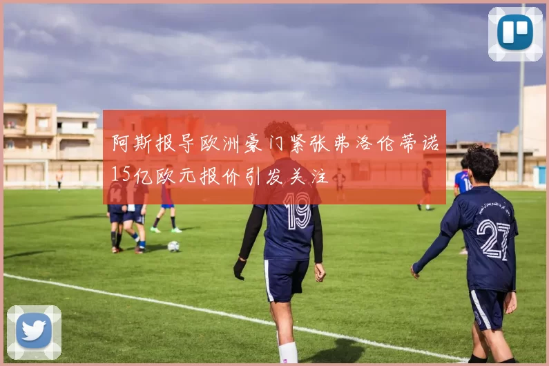 阿斯报导欧洲豪门紧张弗洛伦蒂诺15亿欧元报价引发关注