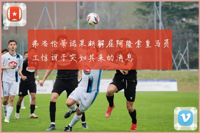 弗洛伦蒂诺果断解雇阿隆索皇马员工惊讶于突如其来的消息
