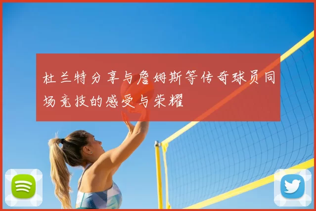 杜兰特分享与詹姆斯等传奇球员同场竞技的感受与荣耀