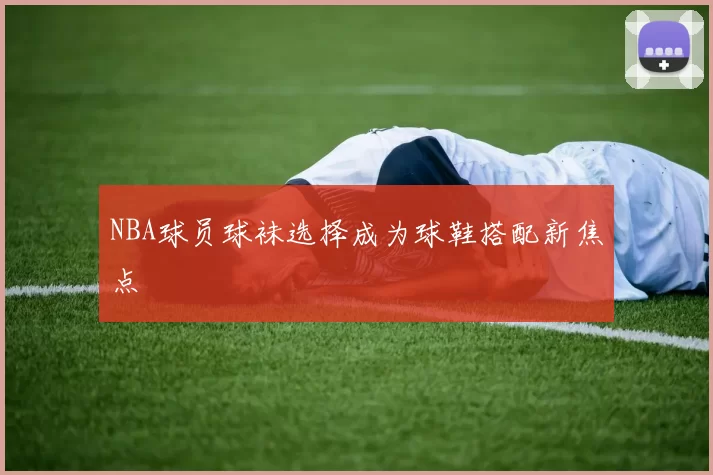 NBA球员球袜选择成为球鞋搭配新焦点