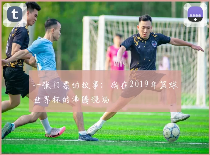 一张门票的故事：我在2019年篮球世界杯的沸腾现场