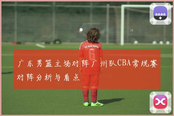 广东男篮主场对阵广州队CBA常规赛对阵分析与看点